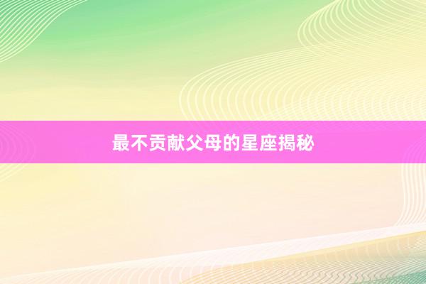 最不贡献父母的星座揭秘