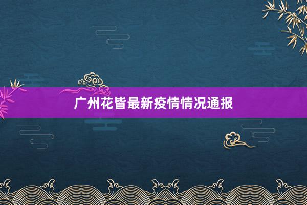 广州花皆最新疫情情况通报