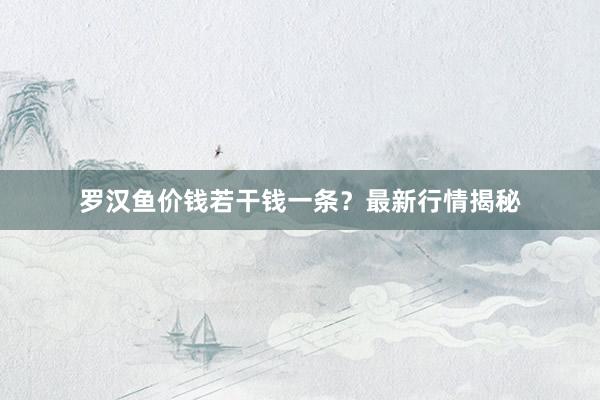 罗汉鱼价钱若干钱一条？最新行情揭秘